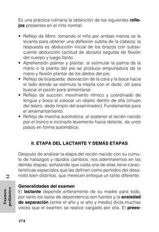 Es una práctica rutinaria la obtención de los siguientes reﬂe-
             jos presentes en el niño normal:

             • Reflejo de Moro: tomando el niño por ambas manos se le
               levanta para obtener una deflexión súbita de la cabeza; la
               respuesta es abducción inicial de los brazos con subse-
               cuente abducción (actitud de abrazo) seguida de flexión
               del cuerpo y luego llanto.
             • Aprehensión palmar y plantar: al estimular la palma de la
               mano o la planta del pie se produce empuñadura de la
               mano y flexión plantar de los dedos del pie.
             • Reflejo de búsqueda: desviación de la cara y la boca hacia
               el lado donde se estimula la mejilla con el dedo; útil para
               buscar el pezón para alimentarse.
             • Reflejo de succión: movimiento rítmico y coordinado de
               lengua y boca al colocar un objeto dentro de ella (chupo
               del tetero, dedo limpio del examinador). Fundamental para
               el amamantamiento.
             • Reflejo de marcha automática: al sostener al recién nacido
               por el tronco e inclinarlo levemente hacia delante, da unos
               pasos en forma automática.


                   II. ETAPA DEL LACTANTE Y DEMÁS ETAPAS

             Después de analizar la etapa del recién nacido con su cúmu-
             lo de hallazgos y rápidos cambios, nos adentraremos en las
             demás etapas, señalando que cada una de ellas tiene carac-
             terísticas especiales que las definen como períodos del desa-
             rrollo bien distintos, que merecen enfoque un tanto diferente.
   12




             Generalidades del examen
pediátrico




             El lactante depende enteramente de su madre para todo,
 Examen




             por tanto los lazos de dependencia son fuertes y la ansiedad
             de separación (entre el año y el año y medio) dicta muchas
             veces que el examen se realice cargado por ella. El prees-

             274
 