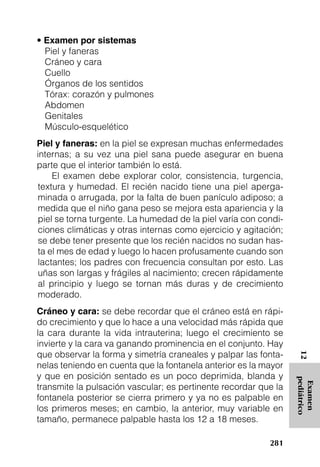 • Examen por sistemas
  Piel y faneras
  Cráneo y cara
  Cuello
  Órganos de los sentidos
  Tórax: corazón y pulmones
  Abdomen
  Genitales
  Músculo-esquelético
Piel y faneras: en la piel se expresan muchas enfermedades
internas; a su vez una piel sana puede asegurar en buena
parte que el interior también lo está.
     El examen debe explorar color, consistencia, turgencia,
 textura y humedad. El recién nacido tiene una piel aperga-
 minada o arrugada, por la falta de buen panículo adiposo; a
 medida que el niño gana peso se mejora esta apariencia y la
 piel se torna turgente. La humedad de la piel varía con condi-
 ciones climáticas y otras internas como ejercicio y agitación;
 se debe tener presente que los recién nacidos no sudan has-
 ta el mes de edad y luego lo hacen profusamente cuando son
 lactantes; los padres con frecuencia consultan por esto. Las
 uñas son largas y frágiles al nacimiento; crecen rápidamente
 al principio y luego se tornan más duras y de crecimiento
 moderado.
Cráneo y cara: se debe recordar que el cráneo está en rápi-
do crecimiento y que lo hace a una velocidad más rápida que
la cara durante la vida intrauterina; luego el crecimiento se
invierte y la cara va ganando prominencia en el conjunto. Hay
que observar la forma y simetría craneales y palpar las fonta-
                                                                   12




nelas teniendo en cuenta que la fontanela anterior es la mayor
y que en posición sentado es un poco deprimida, blanda y
                                                                  pediátrico
                                                                   Examen




transmite la pulsación vascular; es pertinente recordar que la
fontanela posterior se cierra primero y ya no es palpable en
los primeros meses; en cambio, la anterior, muy variable en
tamaño, permanece palpable hasta los 12 a 18 meses.

                                                           281
 