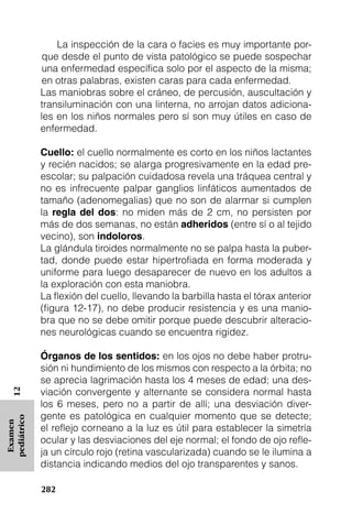 La inspección de la cara o facies es muy importante por-
              que desde el punto de vista patológico se puede sospechar
              una enfermedad específica solo por el aspecto de la misma;
              en otras palabras, existen caras para cada enfermedad.
             Las maniobras sobre el cráneo, de percusión, auscultación y
             transiluminación con una linterna, no arrojan datos adiciona-
             les en los niños normales pero sí son muy útiles en caso de
             enfermedad.

             Cuello: el cuello normalmente es corto en los niños lactantes
             y recién nacidos; se alarga progresivamente en la edad pre-
             escolar; su palpación cuidadosa revela una tráquea central y
             no es infrecuente palpar ganglios linfáticos aumentados de
             tamaño (adenomegalias) que no son de alarmar si cumplen
             la regla del dos: no miden más de 2 cm, no persisten por
             más de dos semanas, no están adheridos (entre sí o al tejido
             vecino), son indoloros.
             La glándula tiroides normalmente no se palpa hasta la puber-
             tad, donde puede estar hipertrofiada en forma moderada y
             uniforme para luego desaparecer de nuevo en los adultos a
             la exploración con esta maniobra.
             La flexión del cuello, llevando la barbilla hasta el tórax anterior
             (figura 12-17), no debe producir resistencia y es una manio-
             bra que no se debe omitir porque puede descubrir alteracio-
             nes neurológicas cuando se encuentra rigidez.

             Órganos de los sentidos: en los ojos no debe haber protru-
             sión ni hundimiento de los mismos con respecto a la órbita; no
             se aprecia lagrimación hasta los 4 meses de edad; una des-
             viación convergente y alternante se considera normal hasta
   12




             los 6 meses, pero no a partir de allí; una desviación diver-
             gente es patológica en cualquier momento que se detecte;
pediátrico
 Examen




             el reflejo corneano a la luz es útil para establecer la simetría
             ocular y las desviaciones del eje normal; el fondo de ojo refle-
             ja un círculo rojo (retina vascularizada) cuando se le ilumina a
             distancia indicando medios del ojo transparentes y sanos.

             282
 