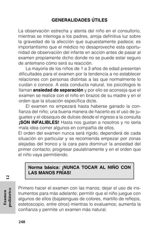 GENERALIDADES ÚTILES

             La observación estrecha y atenta del niño en el consultorio,
             mientras se interroga a los padres, arroja definitiva luz sobre
             la gravedad de la afección que supuestamente padece; es
             importantísimo que el médico no desaproveche esta oportu-
             nidad de observación del infante en acción antes de pasar al
             examen propiamente dicho donde no se puede estar seguro
             de antemano cómo será su reacción.
                  La mayoría de los niños de 1 a 3 años de edad presentan
              dificultades para el examen por la tendencia a no establecer
              relaciones con personas distintas a las que normalmente lo
              cuidan o conoce. A esta conducta natural, los psicólogos le
              llaman ansiedad de separación y por ello se aconseja que el
              examen se realice con el niño en brazos de su madre y en el
              orden que la situación específica dicte.
                  El examen no empezará hasta haberse ganado la con-
              fianza del niño; una buena manera de hacerlo es el uso de ju-
              guetes y el obsequio de dulces desde el ingreso a la consulta
              ¡SON INFALIBLES! Hasta nos gustan a nosotros y no sería
              mala idea comer algunos en compañía de ellos.
             El orden del examen nunca será rígido; dependerá de cada
             situación en particular y se recomienda empezar por zonas
             alejadas del tronco y la cara para disminuir la ansiedad del
             primer contacto; progresar paulatinamente y en el orden que
             el niño vaya permitiendo.

                   Norma básica: ¡NUNCA TOCAR AL NIÑO CON
                   LAS MANOS FRÍAS!
   12




             Primero hacer el examen con las manos; dejar el uso de ins-
pediátrico
 Examen




             trumentos para más adelante; permitir que el niño juegue con
             algunos de ellos (bajalenguas de colores, martillo de reflejos,
             estetoscopio, entre otros) mientras lo evaluamos; aumenta la
             confianza y permite un examen más natural.

             248
 