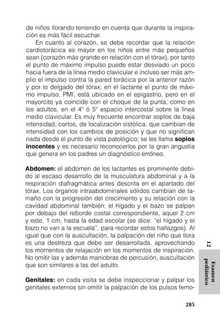 de niños llorando teniendo en cuenta que durante la inspira-
ción es más fácil escuchar.
    En cuanto al corazón, se debe recordar que la relación
cardiotorácica es mayor en los niños entre más pequeños
sean (corazón más grande en relación con el tórax), por tanto
el punto de máximo impulso puede estar desviado un poco
hacia fuera de la línea medio clavicular e incluso ser más am-
plio el impulso contra la pared torácica por la anterior razón
y por lo delgado del tórax; en el lactante el punto de máxi-
mo impulso, PMI, está ubicado en el epigastrio, pero en el
mayorcito ya coincide con el choque de la punta, como en
los adultos, en el 4º ó 5º espacio intercostal sobre la línea
medio clavicular. Es muy frecuente encontrar soplos de baja
intensidad, cortos, de localización sistólica, que cambian de
intensidad con los cambios de posición y que no significan
nada desde el punto de vista patológico; se les llama soplos
inocentes y es necesario reconocerlos por la gran angustia
que genera en los padres un diagnóstico erróneo.

Abdomen: el abdomen de los lactantes es prominente debi-
do al escaso desarrollo de la musculatura abdominal y a la
respiración diafragmática antes descrita en el apartado del
tórax. Los órganos intraabdominales sólidos cambian de ta-
maño con la progresión del crecimiento y su relación con la
cavidad abdominal también; el hígado y el bazo se palpan
por debajo del reborde costal correspondiente, aquel 2 cm
y este, 1 cm, hasta la edad escolar (se dice: “el hígado y el
bazo no van a la escuela”, para recordar estos hallazgos). Al
igual que con la auscultación, la palpación del niño que llora
es una destreza que debe ser desarrollada, aprovechando
                                                                  12




los momentos de relajación en los momentos de inspiración.
No omitir las y además maniobras de percusión, auscultación
                                                                 pediátrico




que son similares a las del adulto.
                                                                  Examen




Genitales: en cada visita se debe inspeccionar y palpar los
genitales externos sin omitir la palpación de los pulsos femo-

                                                          285
 