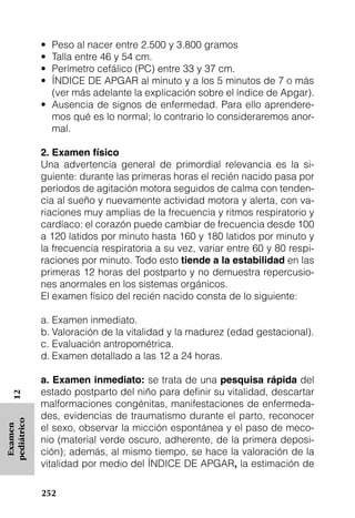 • Peso al nacer entre 2.500 y 3.800 gramos
             • Talla entre 46 y 54 cm.
             • Perímetro cefálico (PC) entre 33 y 37 cm.
             • ÍNDICE DE APGAR al minuto y a los 5 minutos de 7 o más
               (ver más adelante la explicación sobre el índice de Apgar).
             • Ausencia de signos de enfermedad. Para ello aprendere-
               mos qué es lo normal; lo contrario lo consideraremos anor-
               mal.

             2. Examen físico
             Una advertencia general de primordial relevancia es la si-
             guiente: durante las primeras horas el recién nacido pasa por
             períodos de agitación motora seguidos de calma con tenden-
             cia al sueño y nuevamente actividad motora y alerta, con va-
             riaciones muy amplias de la frecuencia y ritmos respiratorio y
             cardíaco: el corazón puede cambiar de frecuencia desde 100
             a 120 latidos por minuto hasta 160 y 180 latidos por minuto y
             la frecuencia respiratoria a su vez, variar entre 60 y 80 respi-
             raciones por minuto. Todo esto tiende a la estabilidad en las
             primeras 12 horas del postparto y no demuestra repercusio-
             nes anormales en los sistemas orgánicos.
             El examen físico del recién nacido consta de lo siguiente:

             a. Examen inmediato.
             b. Valoración de la vitalidad y la madurez (edad gestacional).
             c. Evaluación antropométrica.
             d. Examen detallado a las 12 a 24 horas.

             a. Examen inmediato: se trata de una pesquisa rápida del
             estado postparto del niño para definir su vitalidad, descartar
   12




             malformaciones congénitas, manifestaciones de enfermeda-
             des, evidencias de traumatismo durante el parto, reconocer
pediátrico




             el sexo, observar la micción espontánea y el paso de meco-
 Examen




             nio (material verde oscuro, adherente, de la primera deposi-
             ción); además, al mismo tiempo, se hace la valoración de la
             vitalidad por medio del ÍNDICE DE APGAR, la estimación de

             252
 