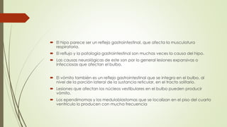  El hipo parece ser un reflejo gastrointestinal, que afecta la musculatura
respiratoria.
 El reflujo y la patología gastrointestinal son muchas veces la causa del hipo.
 Las causas neurológicas de este son por lo general lesiones expansivas o
infecciosas que afectan el bulbo.
 El vómito también es un reflejo gastrointestinal que se integra en el bulbo, al
nivel de la porción lateral de la sustancia reticular, en el tracto solitario.
 Lesiones que afectan los núcleos vestibulares en el bulbo pueden producir
vómito.
 Los ependimomas y los meduloblastomas que se localizan en el piso del cuarto
ventrículo lo producen con mucha frecuencia
 