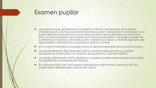 Examen pupilar
 Una pupila oval es generalmente transitoria e indicativa de aumento de la presión
intracraneal por una masa ipsolateral al cambio pupilar. Generalmente evoluciona a una
pupila dilatada poco reactiva a la luz, para continuar siendo dilatada y no reactiva a
ésta. La forma se explica, por cambios en el tono parasimpático. Las pupilas pueden ser
puntiformes por lesiones a nivel del puente, medianas por lesión a nivel del tegmento del
mesencéfalo o dilatadas por compromiso del III par craneal.
 En un coma metabólico, las pupilas son por lo general pequeñas pero reactivas a la luz.
 Las pupilas dilatadas fijas bilaterales indican sobreactividad simpática y pueden
observarse en intoxicación con atropina, escopolamina, o alcohol metílico.
 Las pupilas dilatadas en forma mediana o completa pueden observarse en intoxicación
con glutetimida o sobredosis de tricíclicos.
 En casos de estado de coma desencadenado por anfetaminas, cocaína o LSD, las
pupilas están dilatadas pero reaccionan a la luz.
 