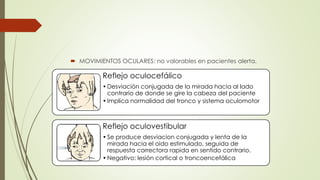  MOVIMIENTOS OCULARES: no valorables en pacientes alerta.
Reflejo oculocefálico
•Desviación conjugada de la mirada hacia al lado
contrario de donde se gire la cabeza del paciente
•Implica normalidad del tronco y sistema oculomotor
Reflejo oculovestibular
•Se produce desviacion conjugada y lenta de la
mirada hacia el oido estimulado, seguida de
respuesta correctora rapida en sentido contrario.
•Negativo: lesión cortical o troncoencefálica
 