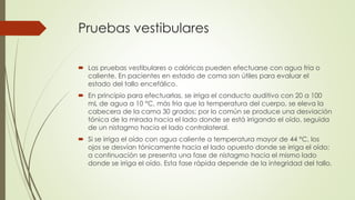 Pruebas vestibulares
 Las pruebas vestibulares o calóricas pueden efectuarse con agua fría o
caliente. En pacientes en estado de coma son útiles para evaluar el
estado del tallo encefálico.
 En principio para efectuarlas, se irriga el conducto auditivo con 20 a 100
mL de agua a 10 °C, más fría que la temperatura del cuerpo, se eleva la
cabecera de la cama 30 grados; por lo común se produce una desviación
tónica de la mirada hacia el lado donde se está irrigando el oído, seguida
de un nistagmo hacia el lado contralateral.
 Si se irriga el oído con agua caliente a temperatura mayor de 44 °C, los
ojos se desvían tónicamente hacia el lado opuesto donde se irriga el oído;
a continuación se presenta una fase de nistagmo hacia el mismo lado
donde se irriga el oído. Esta fase rápida depende de la integridad del tallo.
 