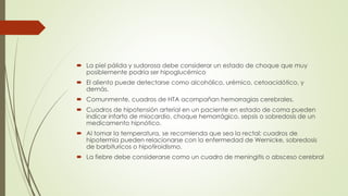  La piel pálida y sudorosa debe considerar un estado de choque que muy
posiblemente podría ser hipoglucémico
 El aliento puede detectarse como alcohólico, urémico, cetoacidótico, y
demás.
 Comunmente, cuadros de HTA acompañan hemorragias cerebrales.
 Cuadros de hipotensión arterial en un paciente en estado de coma pueden
indicar infarto de miocardio, choque hemorrágico, sepsis o sobredosis de un
medicamento hipnótico.
 Al tomar la temperatura, se recomienda que sea la rectal; cuadros de
hipotermia pueden relacionarse con la enfermedad de Wernicke, sobredosis
de barbituricos o hipotiroidismo.
 La fiebre debe considerarse como un cuadro de meningitis o absceso cerebral
 