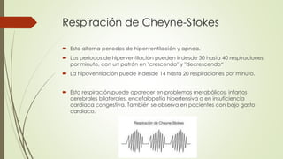 Respiración de Cheyne-Stokes
 Esta alterna periodos de hiperventilación y apnea.
 Los periodos de hiperventilación pueden ir desde 30 hasta 40 respiraciones
por minuto, con un patrón en "crescendo" y "decrescendo“
 La hipoventilación puede ir desde 14 hasta 20 respiraciones por minuto.
 Esta respiración puede aparecer en problemas metabólicos, infartos
cerebrales bilaterales, encefalopatía hipertensiva o en insuficiencia
cardiaca congestiva. También se observa en pacientes con bajo gasto
cardiaco.
 
