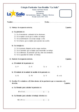 Nombre:………………………………………..…. Fecha:……………………………………
1) Subraye la respuesta correcta. 2 puntos.
a) La potencia es:
1) Es el movimiento ordenado de los electrones.
2) Es la rapidez con la que se realiza un trabajo.
3) Es la trasformación de un tipo energía a otra.
4) Es la fuerza que se emplea para ejecutar una acción.
b) La energía es:
1) Es la potencia disipada por las cargas reactivas.
2) Es la velocidad que se emplea para desarrollar un trabajo
3) Es la diferencia de potencial que hay entre dos terminales.
4) Es la capacidad de realizar un trabajo.
2) Encierre la respuesta correcta. 2 puntos.
a) El símbolo de la potencia es:
1) P 2) S 3) w 4) T
b) El símbolo de la unidad de medida de la potencia es:
1) R 2) W 3) V 4) w-h
3) Escriba (V) verdadero o (F) falso dentro de los paréntesis que se encuentra a la
derecha. 2 puntos.
a) La fórmula para calcular la potencia es:
𝐏 = V × I ( )
b) La fórmula para calcular el trabajo eléctrico es:
W = P ÷ t ( )
Colegio Particular San Benildo “La Salle”
Examen del Primer Parcial
1er Quimestre
Electrotecnia
2do Instalaciones, Equipos y Máquinas Eléctricas
Periodo Lectivo 2015 - 2016
 