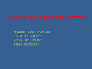 EXAMEN DEL PRIMER TRIMESTRE NOMBRE: DANIEL VÁSQUEZ CURSO: QUINTO “C” FECHA: 2010-12-08 TEMA: GEOGEBRA 