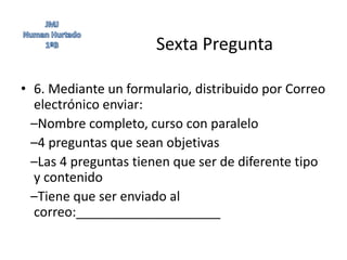 Sexta Pregunta

• 6. Mediante un formulario, distribuido por Correo
  electrónico enviar:
  –Nombre completo, curso con paralelo
  –4 preguntas que sean objetivas
  –Las 4 preguntas tienen que ser de diferente tipo
  y contenido
  –Tiene que ser enviado al
  correo:____________________
 