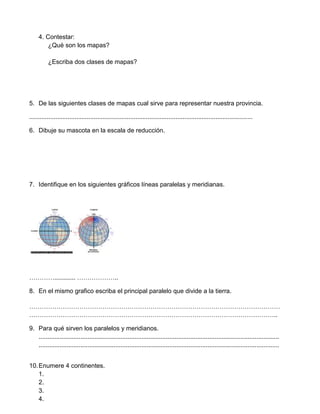 4. Contestar:
         ¿Qué son los mapas?

          ¿Escriba dos clases de mapas?




5. De las siguientes clases de mapas cual sirve para representar nuestra provincia.

................................................................................................................................

6. Dibuje su mascota en la escala de reducción.




7. Identifique en los siguientes gráficos líneas paralelas y meridianas.




…………............ ………………..

8. En el mismo grafico escriba el principal paralelo que divide a la tierra.

…………………………………………………………………………………………………………
………………………………………………………………………………………………………..

9. Para qué sirven los paralelos y meridianos.
   ..........................................................................................................................................
   ..........................................................................................................................................


10. Enumere 4 continentes.
    1.
    2.
    3.
    4.
 
