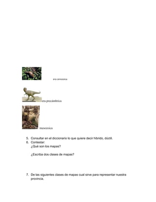 era cenozoica




            era precámbrica




          mesozoica


5. Consultar en el diccionario lo que quiere decir hibrido, dúctil.
6. Contestar:
   ¿Qué son los mapas?

   ¿Escriba dos clases de mapas?




7. De las siguientes clases de mapas cual sirve para representar nuestra
   provincia.
 