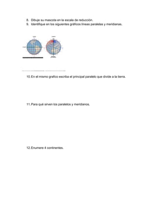 8. Dibuje su mascota en la escala de reducción.
  9. Identifique en los siguientes gráficos líneas paralelas y meridianas.




…………............ ………………..

  10. En el mismo grafico escriba el principal paralelo que divide a la tierra.




  11. Para qué sirven los paralelos y meridianos.




  12. Enumere 4 continentes.
 