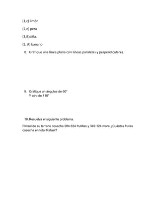 (1,c) limón

(2,e) pera

(3,B)piña.

(5, A) banano

 8. Grafique una línea plana con líneas paralelas y perpendiculares.




 9. Grafique un ángulos de 60°
    Y otro de 110°




 10. Resuelva el siguiente problema.

Rafael de su terreno cosecha 284 624 frutillas y 349 124 mora ¿Cuántas frutas
cosecha en total Rafael?
 