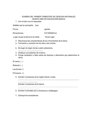EXAMEN DEL PRIMER TRIMESTRE DE CIENCIAS NATURALES
                         QUINTO AÑO DE EDUCACIÓN BASICA
   1. Unir el ítem con la respuesta:

Satélite que lo acompaña                 luna

Forma                                                      geoide

Dimensiones.                                               510´000000 km

Lugar ocupa la tierra en la órbita                          Tercer lugar.

   2. Reconozca las características de los movimientos de la tierra.
   a. Formación y sucesión de los días y las noches
      …………………………..
   b. Da lugar al origen de las cuatro estaciones.
      .................................................
   3. Grafique una estación de invierno.
   4. Ponga verdadero o falso sobre los factores y elementos que determinan el
      clima.

El viento ( )

Rotación ( )

Las lluvias ( )

Primavera ( )

   5. Escribir 4 productos de la región litoral o costa.
      .........................................................................................................................
      .......................................
      Escriba 4 productos de la Sierra.
      ………………………………………………………………………………………
      …………………………….
   6. Escriba 4 animales de La Amazonia y Galápagos.

   7. Subraye los ecosistemas
 