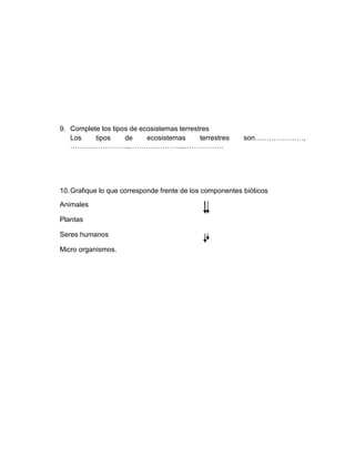 9. Complete los tipos de ecosistemas terrestres
   Los    tipos     de     ecosistemas      terrestres    son…………………,
   …………………….,…………………..,……………..




10. Grafique lo que corresponde frente de los componentes bióticos
Animales

Plantas

Seres humanos

Micro organismos.
 