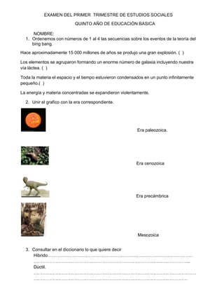 EXAMEN DEL PRIMER TRIMESTRE DE ESTUDIOS SOCIALES
                           QUINTO AÑO DE EDUCACIÓN BASICA

      NOMBRE:
  1. Ordenemos con números de 1 al 4 las secuencias sobre los eventos de la teoría del
     bing bang.
Hace aproximadamente 15 000 millones de años se produjo una gran explosión. ( )

Los elementos se agruparon formando un enorme número de galaxia incluyendo nuestra
vía láctea. ( )

Toda la materia el espacio y el tiempo estuvieron condensados en un punto infinitamente
pequeño.( )

La energía y materia concentradas se expandieron violentamente.

  2. Unir el grafico con la era correspondiente.




                                                          Era paleozoica.




                                                          Era cenozoica




                                                          Era precámbrica




                                                          Mesozoica


  3. Consultar en el diccionario lo que quiere decir
     Hibrido………………………………………………………………………………………
     ……………………………………………………………………………………………..
     Dúctil.
     …………………………………………………………………………………………………
     ……………………………………………………………………………………………
 