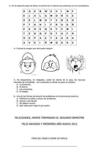 3.- En la siguiente sopa de letras, encuentra los 5 valores que prácticas con tus compañeros.

R

G

E

B

W

S

H

I

W

F

E

J

A

L

A

M

O

R

C

Z

S

E

L

M

G

T

V

B

X

O

P

T

K

H

I

F

R

U

D

Ñ

E

X

O

E

Q

S

Y

V

M

I

T

Z

D

Q

P

O

T

U

F

R

O

C

P

A

Z

Y

S

A

D

A

A

V

E

I

Ñ

M

Q

S

D

C

4.- Colorea la imagen que demuestre alegría:

5.- No desperdiciar, no malgastar, cuidar los bienes de la casa, los recursos
naturales de la localidad… son conductas en donde se pone en práctica:
A. La Economía.
B. El ahorro.
C. Las emociones.
D. El trabajo.
6.- Una de las formas de prevenir los problemas en la convivencia social es:
A. Mantener la calma y actuar con prudencia.
B. Ignorar a los demás
C. No platicar mucho.
D. Que cada quien haga lo que quiera

FELICIDADES, HEMOS TERMINADO EL SEGUNDO BIMESTRE
FELIZ NAVIDAD Y PRÓSPERO AÑO NUEVO 2012

FIRMA DEL PADRE O MADRE DE FAMILIA
____________________________________________________

 