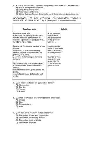 6.- Al buscar información por primera vez para un tema específico, es necesario:
A) Buscar en el periódico del día.
B) Consultar cualquier libro.
C) Hacer alguna entrevista.
D) Utilizar diversas fuentes de consulta como libros, internet, periódicos, etc.
INDICACIONES: LEE CON ATENCION LOS SIGUIENTES TEXTOS
CONTESTA LAS PREGUNTAS 7, 8 y 9. (Subrayando la respuesta correcta)

Solo tú

Regalo de amor
Regálame amor mío
el sabor de tus besos y el calor de tu
mirada, no quiero perderme en tu
recuerdo y pensar que después de ti...
mi vida ya no es nada.

Ni los suéteres
más gruesos,
me quitan el frío
como lo hacen
tus besos.

Déjame cariño quererte y adorarte con
ternura,
arroparte con este sentir bueno y
sincero, déjame inundar tu alma de
pasión y de dulzura,
y caminar de tu mano por el mismo
sendero.

La pintura más
perfecta es aquella
en la que estás tú,
mi bella princesa.

No demores más esta larga espera y,
subamos al tren que cruzó nuestro
camino,
dame tu mano cariño, para que no me
pierda,
...entre las sombras de la noche y el
olvido.

Cuando te vi en
aquella primera
fiesta, dije, de
todas la que me
gusta es, esta.

7.- ¿Qué tipo de texto son los que acabas de leer?
A) Adivinanzas
B) Cuentos
C) Poemas
D) Novelas

8.- ¿Cuál es el tema que presentan los textos anteriores?
A) Amistad
B) Odio
C) Compañerismo
D) Amor

9.- ¿Qué estructura tienen los textos anteriores?
A) Se escriben en párrafos y renglones.
B) Se escriben en versos y estrofas.
C) Se escriben como una lista.
D) Se escriben en prosa.

Y

 