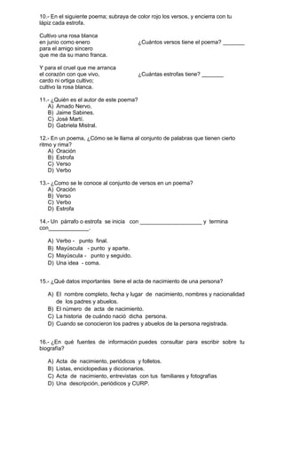 10.- En el siguiente poema; subraya de color rojo los versos, y encierra con tu
lápiz cada estrofa.
Cultivo una rosa blanca
en junio como enero
para el amigo sincero
que me da su mano franca.
Y para el cruel que me arranca
el corazón con que vivo,
cardo ni ortiga cultivo;
cultivo la rosa blanca.

¿Cuántos versos tiene el poema? _______

¿Cuántas estrofas tiene? _______

11.- ¿Quién es el autor de este poema?
A) Amado Nervo.
B) Jaime Sabines.
C) José Martí.
D) Gabriela Mistral.
12.- En un poema, ¿Cómo se le llama al conjunto de palabras que tienen cierto
ritmo y rima?
A) Oración
B) Estrofa
C) Verso
D) Verbo
13.- ¿Como se le conoce al conjunto de versos en un poema?
A) Oración
B) Verso
C) Verbo
D) Estrofa
14.- Un párrafo o estrofa se inicia con ____________________ y termina
con_____________.
A)
B)
C)
D)

Verbo - punto final.
Mayúscula - punto y aparte.
Mayúscula - punto y seguido.
Una idea - coma.

15.- ¿Qué datos importantes tiene el acta de nacimiento de una persona?
A) El nombre completo, fecha y lugar de nacimiento, nombres y nacionalidad
de los padres y abuelos.
B) El número de acta de nacimiento.
C) La historia de cuándo nació dicha persona.
D) Cuando se conocieron los padres y abuelos de la persona registrada.
16.- ¿En qué fuentes de información puedes consultar para escribir sobre tu
biografía?
A)
B)
C)
D)

Acta de nacimiento, periódicos y folletos.
Listas, enciclopedias y diccionarios.
Acta de nacimiento, entrevistas con tus familiares y fotografías
Una descripción, periódicos y CURP.

 