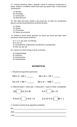 17.- Cuando escribimos ideas y después cuando lo revisamos comenzamos a
tachar, ampliar o a modificar nuestro texto para que quede mejor, a este proceso
¿le llamamos?
A)
B)
C)
D)

Borrador
Cronología
Composición
Reconstrucción

18.- Son útiles para quien escribe y para quien lee, sin estos nos cansaríamos
leyendo y jamás comprenderíamos el sentido del texto.
A)
B)
C)
D)

Verbos
Sujetos
Pronombres
Signos de puntuación

19.- Señala la opción donde aparecen los nexos que sirven para ligar varias
oraciones e ideas cuando escribimos:
A)
B)
C)
D)

Y, e, ni, que, pero, sin embargo.
A, de, con
Correctamente, simplemente, sencillamente, apuradamente.
Que, qui, gue, gui.

20.- cuando uno mismo corrige su texto, se le llama:
A)
B)
C)
D)

Autoaprendizaje
Autónomo
Autocorrección
Autoevaluación

MATEMÁTICAS
1.- Resuelve las siguientes operaciones.

2.- Utiliza los signos > mayor qué, < menos qué ó = igual, en donde corresponda.

135
4X6X2

8 X 2 X 10
3X6+9

4X7

20 + 8

3X3X3X3

80 + 1

3.- Escribe el nombre de las siguientes cantidades:
693: ______________________________________________________________
2500: _____________________________________________________________
1750: _____________________________________________________________

 