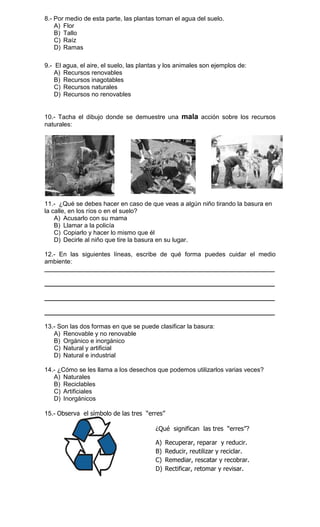 8.- Por medio de esta parte, las plantas toman el agua del suelo.
A) Flor
B) Tallo
C) Raíz
D) Ramas
9.- El agua, el aire, el suelo, las plantas y los animales son ejemplos de:
A) Recursos renovables
B) Recursos inagotables
C) Recursos naturales
D) Recursos no renovables

10.- Tacha el dibujo donde se demuestre una mala acción sobre los recursos
naturales:

11.- ¿Qué se debes hacer en caso de que veas a algún niño tirando la basura en
la calle, en los ríos o en el suelo?
A) Acusarlo con su mama
B) Llamar a la policía
C) Copiarlo y hacer lo mismo que él
D) Decirle al niño que tire la basura en su lugar.
12.- En las siguientes líneas, escribe de qué forma puedes cuidar el medio
ambiente:
__________________________________________________________________
__________________________________________________________________
__________________________________________________________________
__________________________________________________________________
13.- Son las dos formas en que se puede clasificar la basura:
A) Renovable y no renovable
B) Orgánico e inorgánico
C) Natural y artificial
D) Natural e industrial
14.- ¿Cómo se les llama a los desechos que podemos utilizarlos varias veces?
A) Naturales
B) Reciclables
C) Artificiales
D) Inorgánicos
15.- Observa el símbolo de las tres “erres”
¿Qué significan las tres “erres”?
A)
B)
C)
D)

Recuperar, reparar y reducir.
Reducir, reutilizar y reciclar.
Remediar, rescatar y recobrar.
Rectificar, retomar y revisar.

 