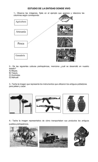 ESTUDIO DE LA ENTIDAD DONDE VIVO
1.- Observa las imágenes, fíjate en el ejemplo que aparece y relaciona las
columnas según corresponda:

Agricultura

Artesanía

Pesca

Ganadería

2.- De las siguientes culturas prehispánicas, menciona ¿cuál se desarrolló en nuestro
estado?
A) Mayas.
B) Yaquis.
C) Huicholes
D) Náhuatl

3.- Tacha la imagen que representa los instrumentos que utilizaron los antiguos pobladores
para pelear y cazar.

4.- Tacha la imagen representativo de cómo transportaban sus productos los antiguos
pueblos prehispánicos.

 