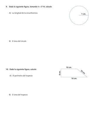 9. Dada la siguiente ﬁgura, tomando π = 3’14, calcule:
A) La longitud de la circunferencia
B) El área del círculo
10. Dada la siguiente ﬁgura, calcule:
A) El perímetro del trapecio
B) El área del trapecio
1 cm.
10 cm.
10
cm
.
8cm.
16 cm.
PROFES primaria común.indd 10 7/11/11 17:05:02
 
