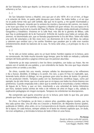 de San Sebastián, hubo que dejarlo. Lo llevamos un día al Castillo, nos despedimos de él, lo
soltamos y se fue.
[…]
De San Sebastián fuimos a Madrid, creo que por el año 1879. Al ir en el tren, al llegar
a la estación de Ávila, mi padre pidió desayuno para todos. No había bollos, y al ver que
no se podía tomar más que café sorbido, dije que no lo quería, y me quedé incomodado y
hambriento. Después, mirando por la ventana los montes y barrancos del camino, me mareé,
y me tuve que echar en el asiento. Llegamos a Madrid con gran retraso. Era una época en la
que se hablaba mucho de la muerte del Papa Pío Nono. Mi padre estaba destinado al Instituto
Geográﬁco y Estadístico. Vivíamos en la calle Real, más allá de la glorieta de Bilbao, calle
que hoy es prolongación de la de Fuencarral. Enfrente de nuestra casa había un campo alto,
arenoso, no desmontado aún, que se llamaba popularmente la Era del Mico. Sobre ella había
una serie de columpios y de tíos vivos [sic]. Las diversiones de la Era del Mico, las calesas
y calesines que existían aún y los coches fúnebres que pasaban por la calle eran nuestro
entretenimiento desde los balcones de la casa. Yo tenía siete años, y al principio no iba a la
escuela.
[…]
Yo he sido un lector asiduo, pero no un buen lector; hombre copioso en la lectura, pero
no concienzudo. He leído mucho durante largo tiempo, pero he leído sin método y saltando
siempre del texto párrafos o páginas enteras que me parecían aburridas.
Solamente ya de viejo comencé a leer los libros completos, con todas sus frases. No me
extasío con el sonido de una palabra, y con entenderla me basta. No creo que haya relación
alguna entre un sonido y una idea.
De chico, cuando leía una novela, siempre saltaba las descripciones y las reﬂexiones
e iba a buscar, decidido, el diálogo y la acción. Era raro, y para mí hoy no explicable, que,
teniendo tanta aﬁción al diálogo, no me gustaran gran cosa las obras de teatro. En general,
no me producían interés. Tampoco podía con las disertaciones cientíﬁcas largas, como por
ejemplo, las de Julio Verne, que era el autor que en mi época casi todos los chicos leíamos con
preferencia. Cuando empezaba éste a decir que la estrella tal se encontraba a tantos millones
de leguas de la Tierra, y que un tren, marchando a una velocidad de tantos kilómetros
por hora, tardaría tantos cientos de miles o de millones de años en llegar a ella, saltaba la
explicación pedagógica sin ningún escrúpulo. Tampoco me entretenían las descripciones.
No comprendo qué quería encontrar yo en la lectura; pero todo lo que leía, por poco
pesado que fuera, me impacientaba y me aburría.
De chico, en Pamplona, ya de trece o catorce años, guardaba algunas novelas, que las
leía cada quince días. Una de ellas era Creación y Redención, de Alejandro Dumas (padre),
publicada en folletín, años antes, en La Correspondencia de España, periódico de importancia
de la época. En cada lectura, siempre saltaba en el texto los mismos capítulos que, sin duda,
me eran antipáticos, y terminaba la lectura de todo el libro en unas horas.
Pío Baroja
Desde la última vuelta del camino.
Familia, infancia y juventud (1944)
Caro Raggio. Madrid, 1982
PROFES primaria común.indd 3 7/11/11 17:04:59
 