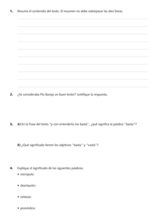 1. Resuma el contenido del texto. El resumen no debe sobrepasar las diez líneas.
—————————————————————————————————————————
—————————————————————————————————————————
—————————————————————————————————————————
—————————————————————————————————————————
—————————————————————————————————————————
—————————————————————————————————————————
—————————————————————————————————————————
—————————————————————————————————————————
—————————————————————————————————————————
—————————————————————————————————————————
2. ¿Se consideraba Pío Baroja un buen lector? Justiﬁque la respuesta.
3. A) En la frase del texto “y con entenderla me basta”, ¿qué signiﬁca la palabra “basta”?
B) ¿Qué signiﬁcado tienen los adjetivos “basta” y “vasta”?
4. Explique el signiﬁcado de las siguientes palabras:
PROFES primaria común.indd 4 7/11/11 17:04:59
 