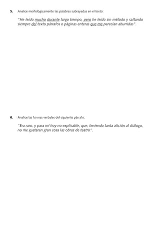 5. Analice morfológicamente las palabras subrayadas en el texto:
“He leído mucho durante largo tiempo, pero he leído sin método y saltando
siempre del texto párrafos o páginas enteras que me parecían aburridas”.
6. Analice las formas verbales del siguiente párrafo:
“Era raro, y para mí hoy no explicable, que, teniendo tanta aﬁción al diálogo,
no me gustaran gran cosa las obras de teatro”.
PROFES primaria común.indd 5 7/11/11 17:04:59
 
