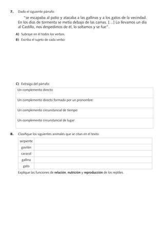 7. Dado el siguiente párrafo:
“se escapaba al patio y atacaba a las gallinas y a los gatos de la vecindad.
En los días de tormenta se metía debajo de las camas. […] Lo llevamos un día
al Castillo, nos despedimos de él, lo soltamos y se fue”.
A) Subraye en él todos los verbos.
B) Escriba el sujeto de cada verbo:
C) Extraiga del párrafo:
Un complemento directo:
Un complemento directo formado por un pronombre:
Un complemento circunstancial de tiempo:
Un complemento circunstancial de lugar:
8. Clasiﬁque los siguientes animales que se citan en el texto:
serpiente
gavilán
caracol
gallina
gato
Explique las funciones de relación, nutrición y reproducción de los reptiles.
PROFES primaria común.indd 6 7/11/11 17:04:59
 