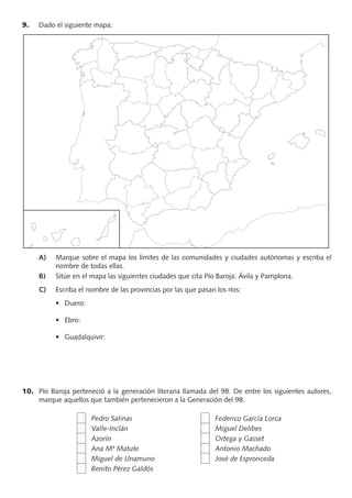 9. Dado el siguiente mapa:
A) Marque sobre el mapa los límites de las comunidades y ciudades autónomas y escriba el
nombre de todas ellas.
B) Sitúe en el mapa las siguientes ciudades que cita Pío Baroja: Ávila y Pamplona.
C) Escriba el nombre de las provincias por las que pasan los ríos:
10. Pío Baroja perteneció a la generación literaria llamada del 98. De entre los siguientes autores,
marque aquellos que también pertenecieron a la Generación del 98.
Pedro Salinas Federico García Lorca
Valle-Inclán Miguel Delibes
Azorín Ortega y Gasset
Ana Mª Matute Antonio Machado
Miguel de Unamuno José de Espronceda
Benito Pérez Galdós
PROFES primaria común.indd 7 7/11/11 17:05:02
 