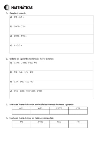 B MATEMÁTICAS
1. Calcule el valor de:
a) 2/3 + 3/5 =
b) 0’075 x 0’2 =
c) 3’008 – 1’95 =
d) 1 + 2/3 =
2. Ordene los siguientes números de mayor a menor:
a) 0’332; 0’233; 0’32; 0’3
b) 7/9; 1/2; 3/5; 4/5
c) 0’25; 2/5; 1/3; 0’3
d) 0’99; 9/10; 999/1000; 0’099
3. Escriba en forma de fracción irreducible los números decimales siguientes:
0’32 0’75 0’0002 1’02
4. Escriba en forma decimal las fracciones siguientes:
1/5 3/100 10/3 7/5
PROFES primaria común.indd 8 7/11/11 17:05:02
 