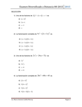 Examen Diversificado a Distancia 00-2015 2015
Lic. Marco Antonio Cubillo Murray Página 1
SELECCIÓN
1) Uno de los factores de  2
2 2 1 1x x x    es
a)  
2
1x 
b) 2 1x 
c) 1x 
d) x
2) La factorización completa de  
22
9 2 3x x y  es
a)   3 5 3x y x y 
b)   3 5 3x y x y 
c)   3 5 3x y x y 
d)   3 5 3x y x y 
3) Uno de los factores de
2
2 24 72x y xy y  es
a) 3
2y
b) 2
2x y
c) 6x 
d) 6x 
4) La factorización completa de
2
20 60 45x x  es
a)  
2
2 3x 
b)  
2
5 3 2x 
c)  
2
5 2 3x 
d)   5 2 3 2 3x x 
 