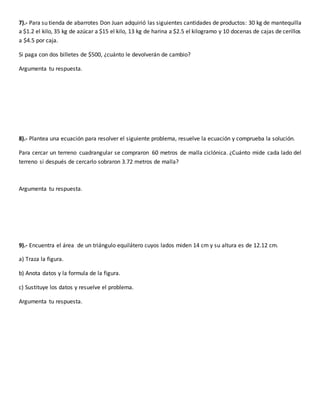7).- Para su tienda de abarrotes Don Juan adquirió las siguientes cantidades de productos: 30 kg de mantequilla
a $1.2 el kilo, 35 kg de azúcar a $15 el kilo, 13 kg de harina a $2.5 el kilogramo y 10 docenas de cajas de cerillos
a $4.5 por caja.
Si paga con dos billetes de $500, ¿cuánto le devolverán de cambio?
Argumenta tu respuesta.
8).- Plantea una ecuación para resolver el siguiente problema, resuelve la ecuación y comprueba la solución.
Para cercar un terreno cuadrangular se compraron 60 metros de malla ciclónica. ¿Cuánto mide cada lado del
terreno si después de cercarlo sobraron 3.72 metros de malla?
Argumenta tu respuesta.
9).- Encuentra el área de un triángulo equilátero cuyos lados miden 14 cm y su altura es de 12.12 cm.
a) Traza la figura.
b) Anota datos y la formula de la figura.
c) Sustituye los datos y resuelve el problema.
Argumenta tu respuesta.
 