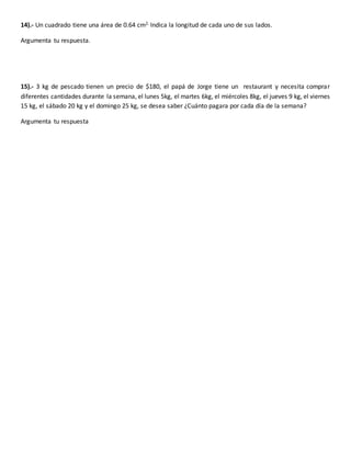 14).- Un cuadrado tiene una área de 0.64 cm2. Indica la longitud de cada uno de sus lados.
Argumenta tu respuesta.
15).- 3 kg de pescado tienen un precio de $180, el papá de Jorge tiene un restaurant y necesita comprar
diferentes cantidades durante la semana, el lunes 5kg, el martes 6kg, el miércoles 8kg, el jueves 9 kg, el viernes
15 kg, el sábado 20 kg y el domingo 25 kg, se desea saber ¿Cuánto pagara por cada día de la semana?
Argumenta tu respuesta
 