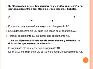    3.- Observe los siguientes segmentos y escriba una relación de
    comparación entre ellos. Hágalo de tres maneras distintas.


    A                                                         B
                       C                  D
   Primera: el segmento AB es mayor que el segmento CD.
   Segunda: el segmento CD cabe tres veces en el segmento AB.
   Tercera: el segmento CD es menor que el segmento AB.
     Lea las siguientes relaciones de comparación y comente las
    diferencias que encuentra entre ellas.
    El segmento CD es menor que el segmento AB.
    La longitud del segmento CD es 1/3 de la longitud del segmento AB.
 