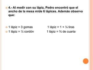    4.- Al medir con su lápiz, Pedro encontró que el
    ancho de la mesa mide 6 lápices. Además observo
    que:


 1 lápiz = 3 gomas         1 lápiz = 1 + ¼ tiras
 1 lápiz = ½ cordón        1 lápiz = ¾ de cuarta
 