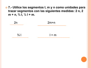    7.- Utilice los segmentos l, m y n como unidades para
    trazar segmentos con las siguientes medidas: 2 n, 2
    m + n, ¾ l, ½ l + m.

        2n                     2m+n



          ¾l                    l+m
 