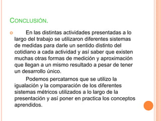 CONCLUSIÓN.
        En las distintas actividades presentadas a lo
    largo del trabajo se utilizaron diferentes sistemas
    de medidas para darle un sentido distinto del
    cotidiano a cada actividad y así saber que existen
    muchas otras formas de medición y aproximación
    que llegan a un mismo resultado a pesar de tener
    un desarrollo único.
         Podemos percatarnos que se utilizo la
    igualación y la comparación de los diferentes
    sistemas métricos utilizados a lo largo de la
    presentación y así poner en practica los conceptos
    aprendidos.
 