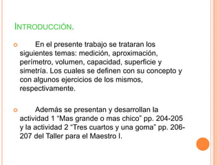 INTRODUCCIÓN.
        En el presente trabajo se trataran los
    siguientes temas: medición, aproximación,
    perímetro, volumen, capacidad, superficie y
    simetría. Los cuales se definen con su concepto y
    con algunos ejercicios de los mismos,
    respectivamente.

        Además se presentan y desarrollan la
    actividad 1 “Mas grande o mas chico” pp. 204-205
    y la actividad 2 “Tres cuartos y una goma” pp. 206-
    207 del Taller para el Maestro I.
 