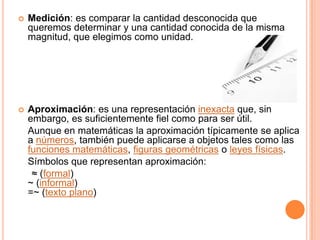    Medición: es comparar la cantidad desconocida que
    queremos determinar y una cantidad conocida de la misma
    magnitud, que elegimos como unidad.




   Aproximación: es una representación inexacta que, sin
    embargo, es suficientemente fiel como para ser útil.
    Aunque en matemáticas la aproximación típicamente se aplica
    a números, también puede aplicarse a objetos tales como las
    funciones matemáticas, figuras geométricas o leyes físicas.
    Símbolos que representan aproximación:
     ≈ (formal)
    ~ (informal)
    =~ (texto plano)
 