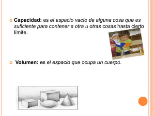    Capacidad: es el espacio vacío de alguna cosa que es
    suficiente para contener a otra u otras cosas hasta cierto
    límite.




   Volumen: es el espacio que ocupa un cuerpo.
 