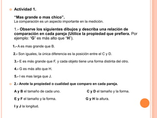    Actividad 1.

    “Mas grande o mas chico”.
    La comparación es un aspecto importante en la medición.

    1.- Observe los siguientes dibujos y describa una relación de
    comparación en cada pareja (Utilice la propiedad que prefiera. Por
    ejemplo: “G” es más alto que “H”).

    1.- A es mas grande que B.

    2.- Son iguales, la única diferencia es la posición entre el C y D.

     3.- E es más grande que F, y cada objeto tiene una forma distinta del otro.

     4.- G es más alto que H.

     5.- I es mas larga que J.

   2.- Anote la propiedad o cualidad que comparo en cada pareja.

    A y B el tamaño de cada uno.                     C y D el tamaño y la forma.

     E y F el tamaño y la forma.                     G y H la altura.

     I y J la longitud.
 