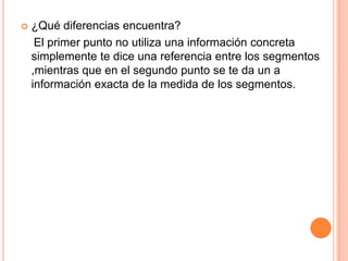    ¿Qué diferencias encuentra?
     El primer punto no utiliza una información concreta
    simplemente te dice una referencia entre los segmentos
    ,mientras que en el segundo punto se te da un a
    información exacta de la medida de los segmentos.
 