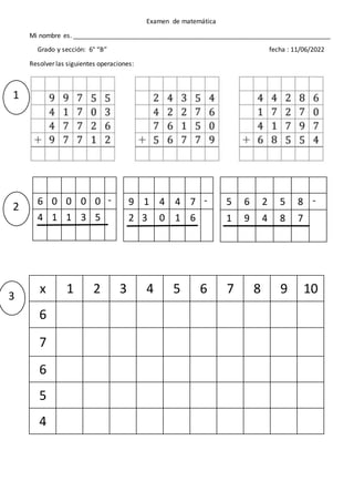 Examen de matemática
Mi nombre es. ________________________________________________________________________
Grado y sección: 6° “B” fecha : 11/06/2022
Resolver las siguientes operaciones:
6 0 0 0 0 -
4 1 1 3 5
9 1 4 4 7 -
2 3 0 1 6
5 6 2 5 8 -
1 9 4 8 7
x 1 2 3 4 5 6 7 8 9 10
6
7
6
5
4
1
2
3
 