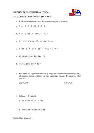 EXAMEN DE MATEMÁTICAS. TEMA 1.
2º ESO. PMAR. CURSO 2016-17 (14-10-2016)
1. Realizar las siguientes operaciones combinadas (4 puntos):
a. 5 + 4 · 2 3 · 3 + 10 · 2 7 · 3 =
b. 6 + 4 · 2 + (3 · 5 10) · 2 7 · 2 =
c. 9 · (3 · 2 + 9) 6 · (2 · 6 10) + 5 · 4 =
d. 6 + (5 · 2 4 · 2 + 3 2) · 4 3 · (2 + 3) + 8 =
e. 13−[8−(6−3)−4⋅ 3]:(−7) 12 =
f. 4+36:9−50:[12+(17−4)] =
2. Factorizar los siguientes números y luego halla el máximo común divisor y
el mínimo común múltiplo de las siguientes parejas de números. (1,5
puntos):
a) 240, 300 b) 84, 126
3. Calcula (1,5 puntos):
a. El m.c.m. de (8, 12, 18)
b. El M.C.D. de (45, 60, 105)
PROBLEMAS: (3 puntos)
 