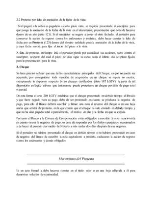 2.2 Protesto por falta de anotación de la fecha de la vista: 
Si el pagaré a la orden es pagadero a cierto plazo vista, se requiere presentarlo al suscriptor para 
que ponga la anotación de la fecha de la vista en el documento; presentación que debe de hacerse 
dentro de un año (Arto 121). Si el suscriptor se negare a poner el visto fechado, el portador para 
conservar la acción de regreso contra los endosantes y avalistas, debe hacer constar la falta de 
fecha por un Protesto (123) dentro del término señalado para la anotación de la fecha de la vista, 
y cuya fecha servirá para fijar el inicio del plazo a la vista. 
A falta de protesto, en tiempo útil, el portador pierde por caducidad sus acciones, salvo contra el 
suscriptor, respecto del cual el plazo de vista sigue su curso hasta el último día del plazo fijado 
para la presentación para la vista. 
3. Cheque 
Se hace preciso señalar que una de las características principales del Cheque, es que no puede ser 
aceptado, por consiguiente toda mención de aceptación en un cheque se reputa no escrita, 
exceptuando lo dispuesto respecto de los cheques certificados (Arto 187 LGTV). A partir de tal 
disposición es lógico afirmar que únicamente puede protestarse un cheque por falta de pago total 
o parcial. 
De esta forma el arto 208 LGTV establece que el cheque presentado en debido tiempo al librado 
y que fuere negado para su pago, debe de ser protestado en cuanto se produzca la negativa de 
pago, para ello el Banco deberá suscribir y firmar una nota al reverso del cheque o en una hoja 
anexa que servirá de protesto, en la que conste que el cheque ha sido enviado en debido tiempo y 
que no ha sido pagado total o parcialmente, el motivo de ello y la fecha en que se expida. 
Por tanto el Banco y la Cámara de Compensación están obligados a suscribir la nota mencionada 
en cuanto ocurra la negativa de pago, so pena de responder por los daños y perjuicios ocasionados 
y de hacer el protesto por medio de Notario a más tardar dos días después de esa negativa. 
Si el portador no hubiere presentado el cheque en debido tiempo o no hubiere protestado en caso 
de negativa del Banco de suscribir la nota equivalente a protesto, caducaran la acción de regreso 
contra los endosantes y demás obligados. 
Mecanismo del Protesto 
Es un acto formal y debe hacerse constar en el titulo valor o en una hoja adherida a él para 
demostrar solución de continuidad. 
 
